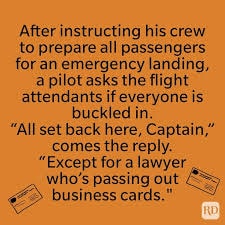 Joke — During an emergency landing a pilot asks if everyone is buckled in. 'All set back here, Captain. Except for a lawyer who's passing out business cards.'